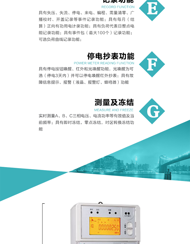 9）具有失壓、斷相、失流、過壓、欠壓、過流、電壓合格率、停來電、編程、需量清零、廣播校時等記錄功能。
10）實時測量A、B、C三相電壓、電流功率等有效值及當前頻率。
   11）具有停電按鈕喚醒、紅外和光喚醒功能，光喚醒為可選（停電3天內）并可以停電喚醒紅外抄表。
   12）具有故障信息提示、報警（液晶、報警燈、蜂鳴器）功能。
13）具有每月（結算）正向有功用電計錄功能。
14）具有負荷代表日整點電能記錄功能。
   15）具有即時凍結，零點凍結，時區轉換凍結功能。
   16）具有事件包（最大100個）記錄功能?？砂错樞蛴涗洶l生各事件的時間，并可通過PC機將數據抄回。
   17）可選負荷曲線記錄功能。
   18）可選開上蓋、端蓋記錄功能。
   19）可選三相無電壓時電流檢測功能（停電3天內）。