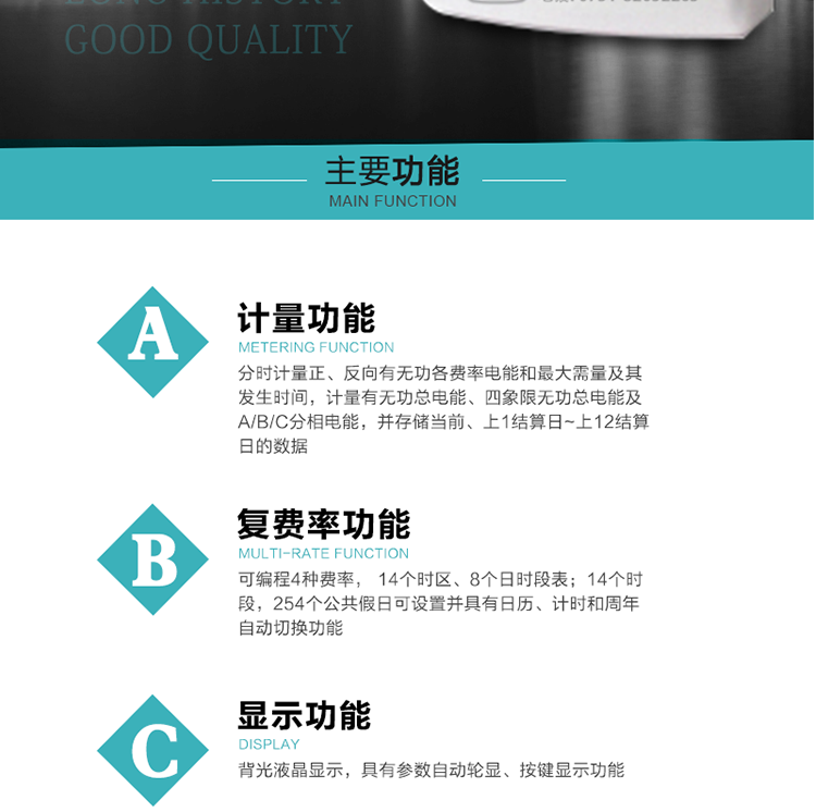 功能特點
1.計量功能： 分時計量正、反向有功無功各費率電能和最大需量及其發生時間，分時計量四象限及組合無功1/2最大需量及發生時間,計量有功無功總電能、四象限無功總電能及A/B/C分相電能，并存儲當前、上1結算日~上12結算日的數據。
2.復費率功能：可編程4種費率， 14個時區、8個日時段表；14個時段，254個公共假日可設置并具有日歷、計時和周年自動切換功能
3.顯示功能：背光液晶顯示，具有參數自動輪顯、按鍵顯示功能
4通訊功能：具有一個獨立的RS485接口和一個紅外通訊接口，雙方同時通訊互不干擾。
5.輸出功能：具有有、無功測試脈沖輸出，具有多功能輸出功能，可實現1Hz時鐘、需量周期更替信號、時段切換信號輸出功能；
6.事件記錄功能：
1）實時測量A、B、C三相電壓、電流、功率等有效值及當前頻率；
2）具有失壓、斷相、失流、全失壓、電壓逆相序、欠壓、過壓、過流、斷流、電流不平衡、過載、總功率因數超下限、停來電、編程、需量清零、校時等記錄功能。
