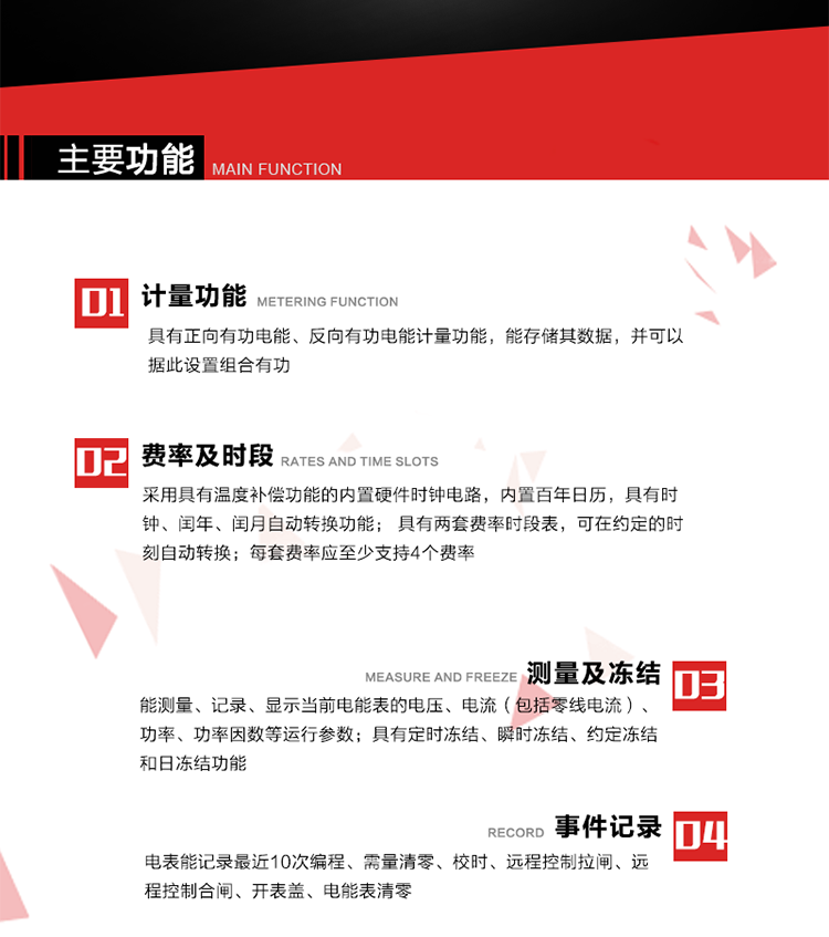 主要功能
1. 具有正向有功電能、反向有功電能計量功能，能存儲其數(shù)據(jù)，并可以據(jù)此設(shè)置組合有功。
2. 采用具有溫度補償功能的內(nèi)置硬件時鐘電路，內(nèi)置百年日歷，具有時鐘、閏年、閏月自動轉(zhuǎn)換功能。
3. 具有兩套費率時段表，可在約定的時刻自動轉(zhuǎn)換；每套費率應(yīng)至少支持4個費率。
4. 費控功能：通過遠(yuǎn)程售電系統(tǒng)實現(xiàn)遠(yuǎn)程費控方式。
5. 能測量、記錄、顯示當(dāng)前電能表的電壓、電流（包括零線電流）、功率、功率因數(shù)等運行參數(shù)。
6. 電表能記錄最近10次編程、需量清零、校時、遠(yuǎn)程控制拉閘、遠(yuǎn)程控制合閘、開表蓋、電能表清零。
7. 具有定時凍結(jié)、瞬時凍結(jié)、約定凍結(jié)和日凍結(jié)功能。
8. 通過固態(tài)介質(zhì)或虛擬介質(zhì)對電能表進行參數(shù)設(shè)置、預(yù)存電費、信息返寫和下發(fā)遠(yuǎn)程控制命令操作時，通過嚴(yán)格的密碼驗證或ESAM模塊等安全認(rèn)證，確保數(shù)據(jù)傳輸安全可靠。
9. 具有一路調(diào)制型紅外通訊接口、一路完全隔離的RS485通訊接口，方便現(xiàn)場維護和遠(yuǎn)程數(shù)據(jù)采集。